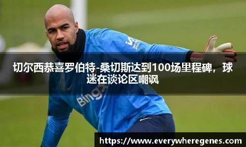 切尔西恭喜罗伯特-桑切斯达到100场里程碑，球迷在谈论区嘲讽